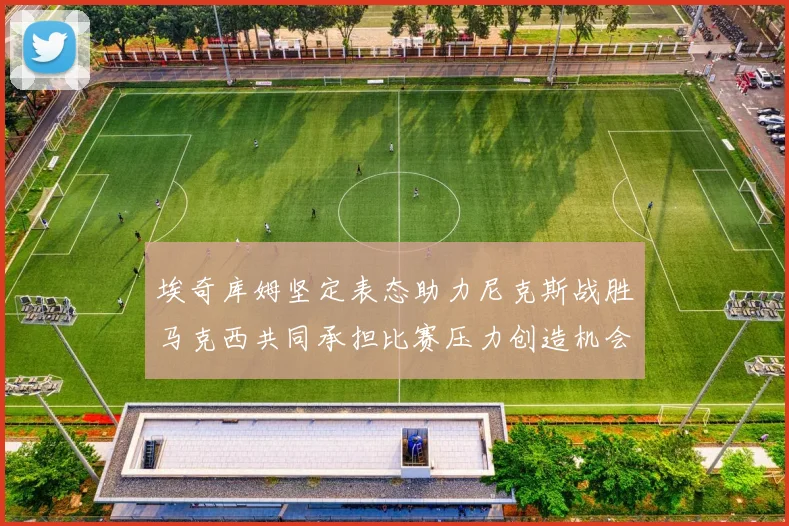 埃奇库姆坚定表态助力尼克斯战胜马克西共同承担比赛压力创造机会