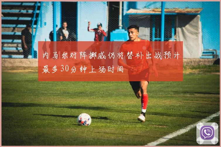 内马尔对阵挪威仍将替补出战预计最多30分钟上场时间