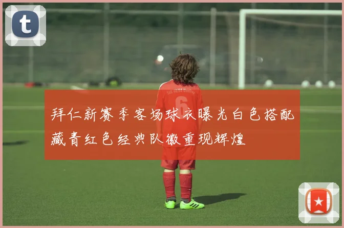 拜仁新赛季客场球衣曝光白色搭配藏青红色经典队徽重现辉煌