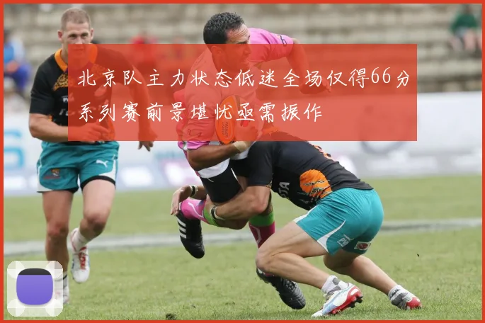 北京队主力状态低迷全场仅得66分系列赛前景堪忧亟需振作