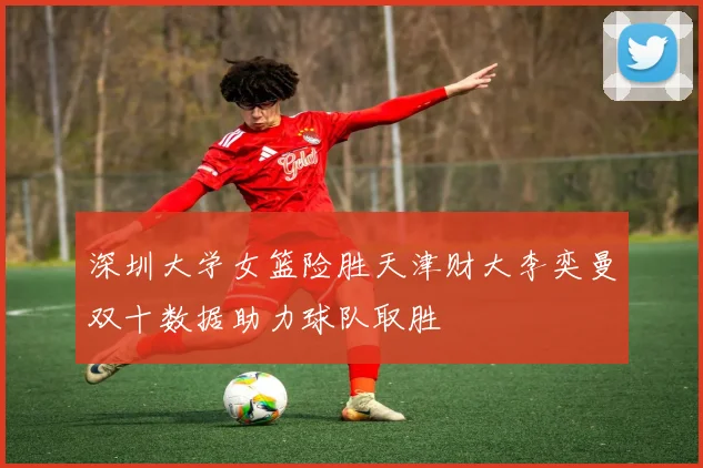 深圳大学女篮险胜天津财大李奕曼双十数据助力球队取胜