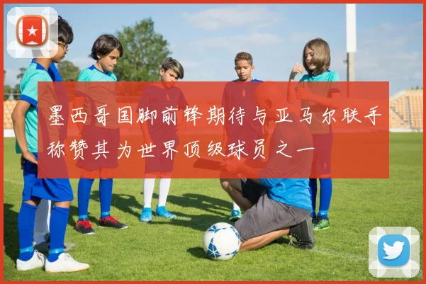 墨西哥国脚前锋期待与亚马尔联手称赞其为世界顶级球员之一