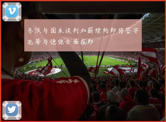 齐沃与国米谈判加薪续约即将签字孔蒂与德佬会面在即