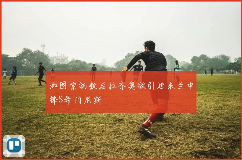 加图索执教后拉齐奥欲引进米兰中锋S希门尼斯