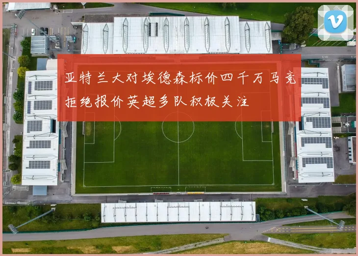 亚特兰大对埃德森标价四千万马竞拒绝报价英超多队积极关注