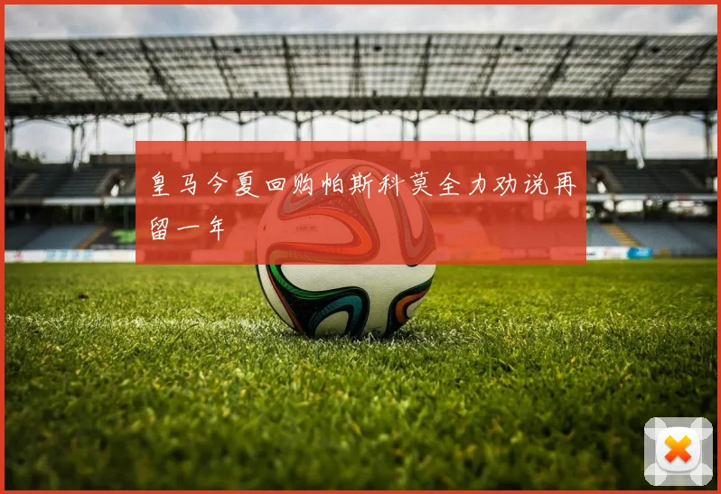 皇马今夏回购帕斯科莫全力劝说再留一年