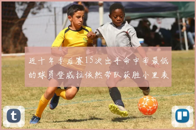 近十年季后赛15次出手命中率最低的球员登威拉依然带队获胜小里表现低迷仅得三分
