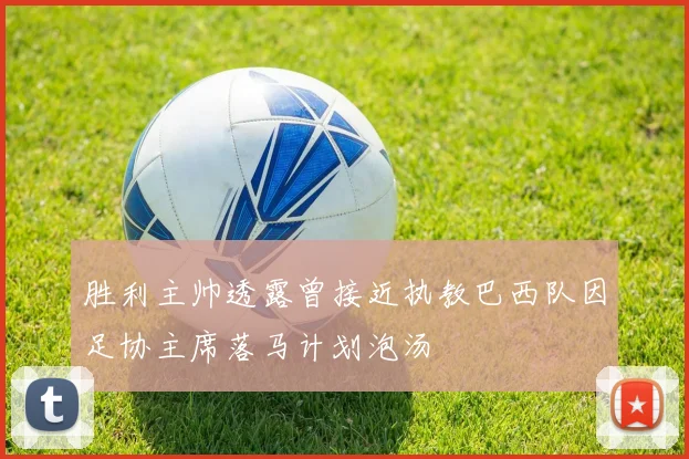 胜利主帅透露曾接近执教巴西队因足协主席落马计划泡汤