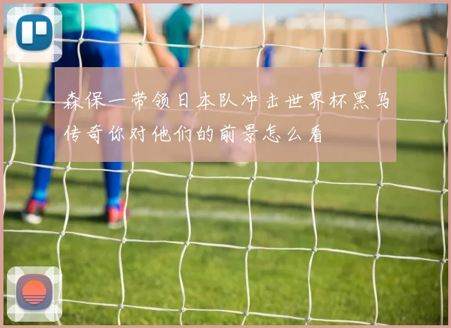 森保一带领日本队冲击世界杯黑马传奇你对他们的前景怎么看