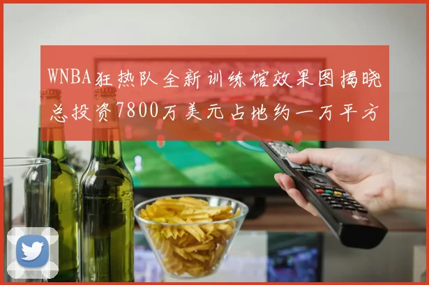 WNBA狂热队全新训练馆效果图揭晓总投资7800万美元占地约一万平方米
