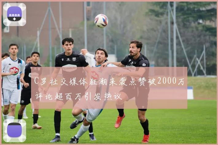 C罗社交媒体狂潮来袭点赞破2000万评论超百万引发热议