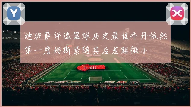 迪班萨评选篮球历史最佳乔丹依然第一詹姆斯紧随其后差距微小